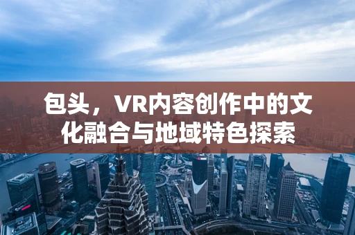 包头，VR内容创作中的文化融合与地域特色探索