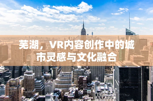 芜湖，VR内容创作中的城市灵感与文化融合