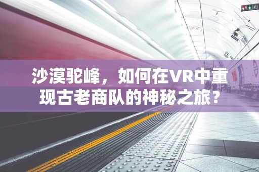 沙漠驼峰，如何在VR中重现古老商队的神秘之旅？