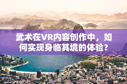 武术在VR内容创作中，如何实现身临其境的体验？