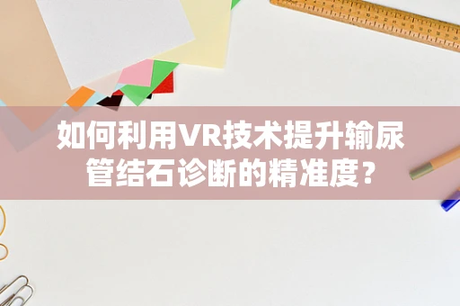 如何利用VR技术提升输尿管结石诊断的精准度？