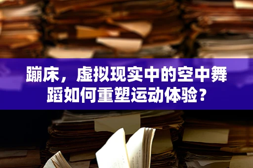 蹦床，虚拟现实中的空中舞蹈如何重塑运动体验？