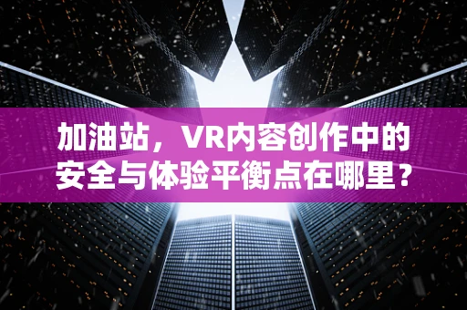 加油站，VR内容创作中的安全与体验平衡点在哪里？