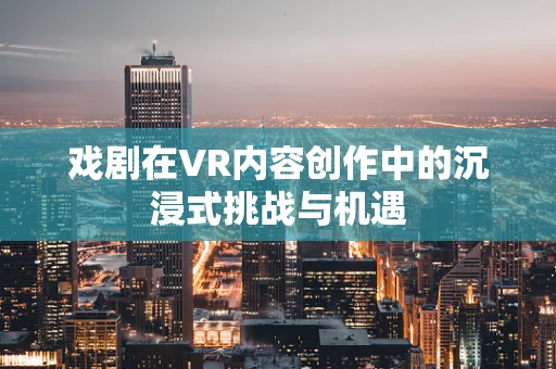 戏剧在VR内容创作中的沉浸式挑战与机遇