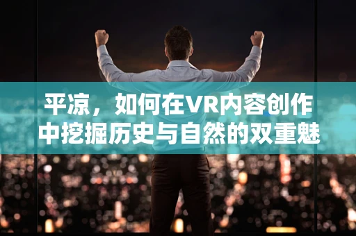 平凉，如何在VR内容创作中挖掘历史与自然的双重魅力？