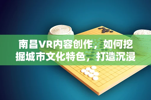 南昌VR内容创作，如何挖掘城市文化特色，打造沉浸式体验？