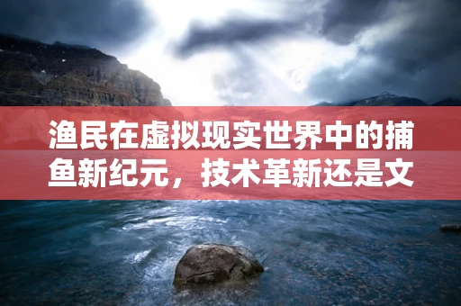 渔民在虚拟现实世界中的捕鱼新纪元，技术革新还是文化冲击？