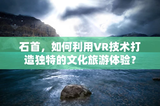 石首，如何利用VR技术打造独特的文化旅游体验？