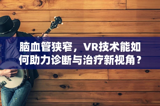 脑血管狭窄，VR技术能如何助力诊断与治疗新视角？