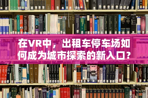 在VR中，出租车停车场如何成为城市探索的新入口？