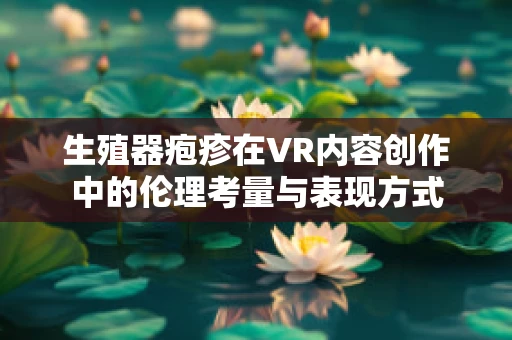 生殖器疱疹在VR内容创作中的伦理考量与表现方式