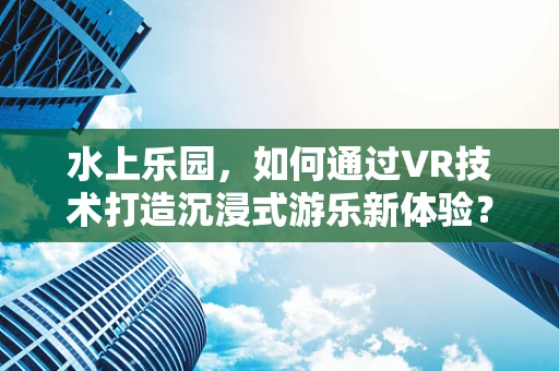 水上乐园，如何通过VR技术打造沉浸式游乐新体验？