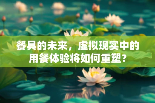 餐具的未来，虚拟现实中的用餐体验将如何重塑？