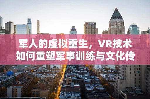 军人的虚拟重生，VR技术如何重塑军事训练与文化传承？