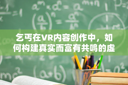 乞丐在VR内容创作中，如何构建真实而富有共鸣的虚拟体验？