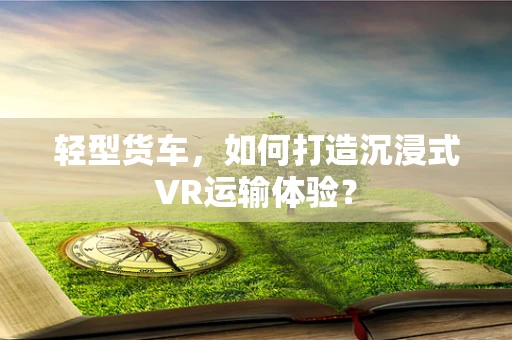 轻型货车，如何打造沉浸式VR运输体验？