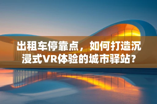 出租车停靠点，如何打造沉浸式VR体验的城市驿站？