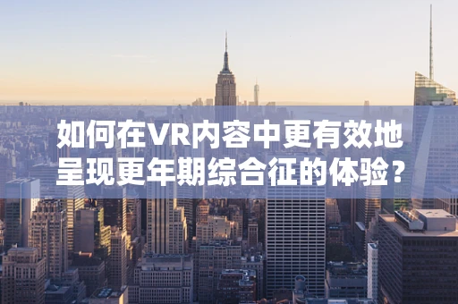 如何在VR内容中更有效地呈现更年期综合征的体验？