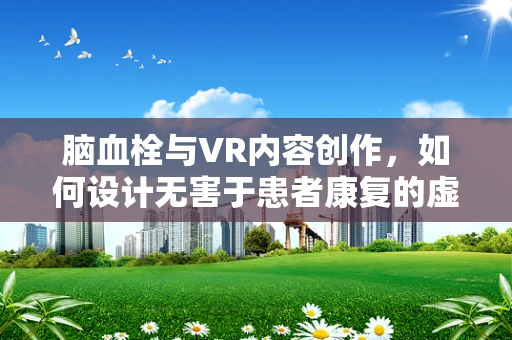 脑血栓与VR内容创作，如何设计无害于患者康复的虚拟体验？