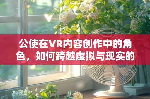 公使在VR内容创作中的角色，如何跨越虚拟与现实的桥梁？