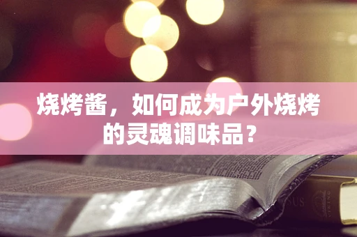 烧烤酱，如何成为户外烧烤的灵魂调味品？