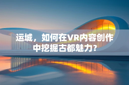 运城，如何在VR内容创作中挖掘古都魅力？