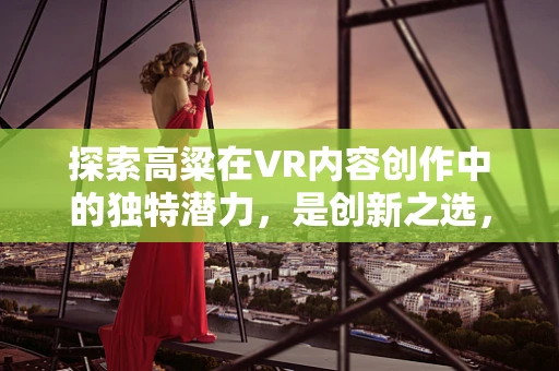 探索高粱在VR内容创作中的独特潜力，是创新之选，还是技术盲区？