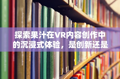 探索果汁在VR内容创作中的沉浸式体验，是创新还是噱头？