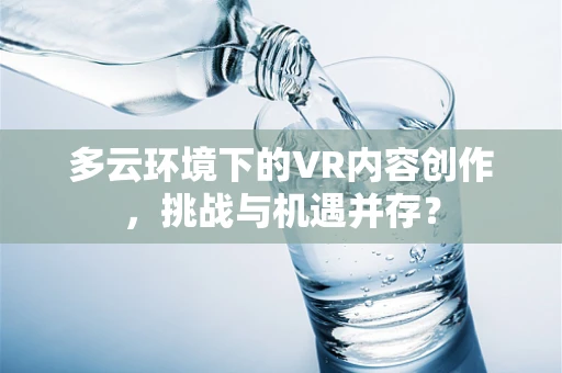 多云环境下的VR内容创作，挑战与机遇并存？