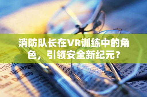 消防队长在VR训练中的角色，引领安全新纪元？