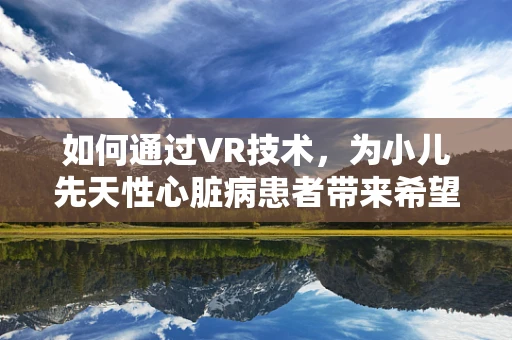 如何通过VR技术，为小儿先天性心脏病患者带来希望之光？