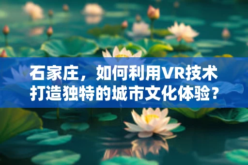 石家庄，如何利用VR技术打造独特的城市文化体验？