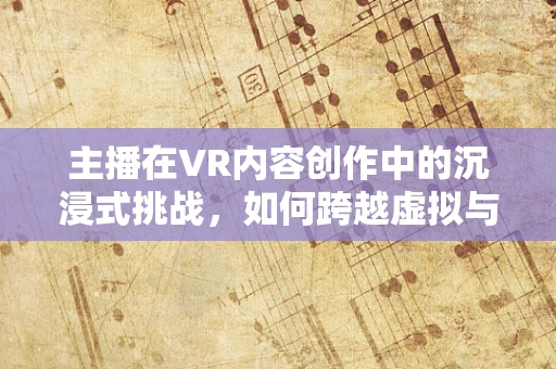 主播在VR内容创作中的沉浸式挑战，如何跨越虚拟与现实的界限？