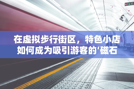 在虚拟步行街区，特色小店如何成为吸引游客的‘磁石’？