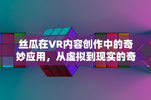 丝瓜在VR内容创作中的奇妙应用，从虚拟到现实的奇妙之旅