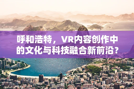 呼和浩特，VR内容创作中的文化与科技融合新前沿？