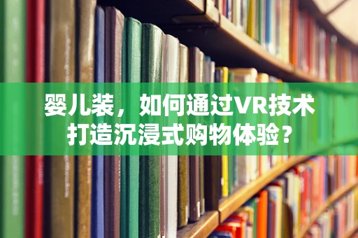 婴儿装，如何通过VR技术打造沉浸式购物体验？