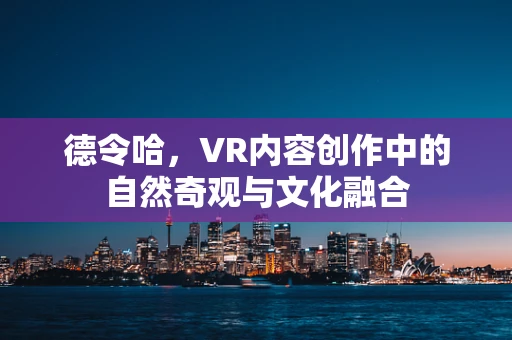 德令哈，VR内容创作中的自然奇观与文化融合