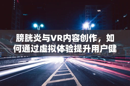 膀胱炎与VR内容创作，如何通过虚拟体验提升用户健康意识？