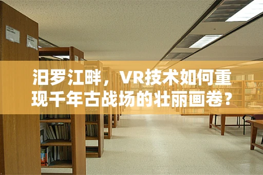 汨罗江畔，VR技术如何重现千年古战场的壮丽画卷？