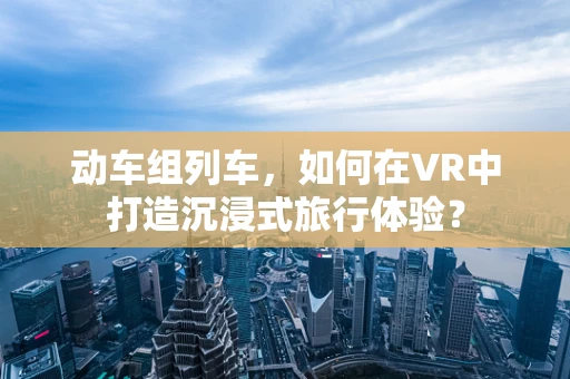 动车组列车，如何在VR中打造沉浸式旅行体验？