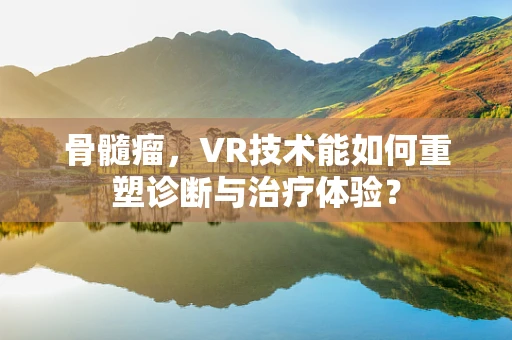 骨髓瘤，VR技术能如何重塑诊断与治疗体验？