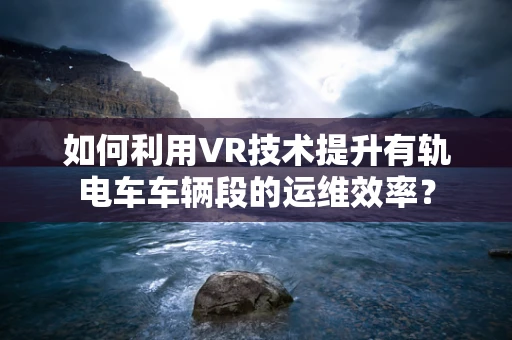 如何利用VR技术提升有轨电车车辆段的运维效率？