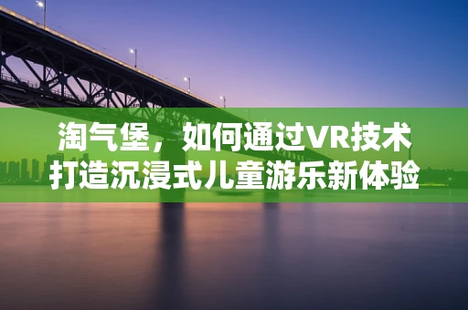 淘气堡，如何通过VR技术打造沉浸式儿童游乐新体验？