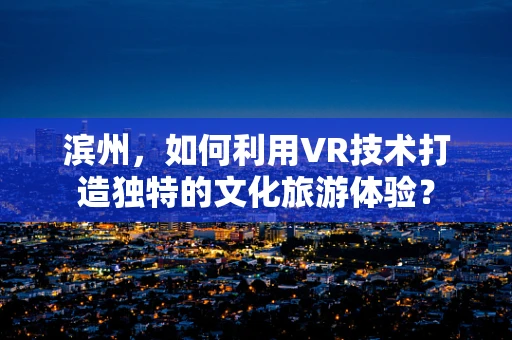 滨州，如何利用VR技术打造独特的文化旅游体验？