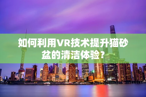 如何利用VR技术提升猫砂盆的清洁体验？