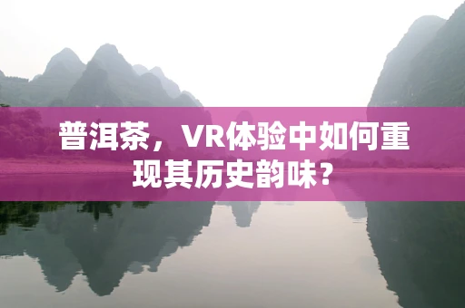 普洱茶，VR体验中如何重现其历史韵味？