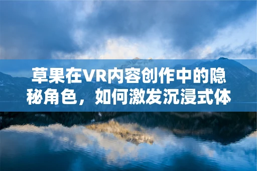 草果在VR内容创作中的隐秘角色，如何激发沉浸式体验的独特香气？