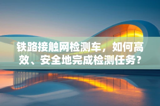 铁路接触网检测车，如何高效、安全地完成检测任务？