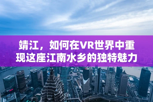 靖江，如何在VR世界中重现这座江南水乡的独特魅力？